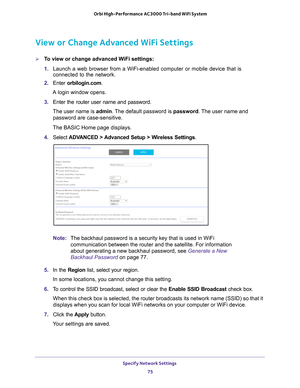 Page 75Specify Network Settings 75
 Orbi High-Performance
 AC3000 Tri-band WiFi System
View or Change Advanced WiFi Settings
To view or change advanced WiFi settings:
1. Launch a web browser from a WiFi-enabled computer or mobile device that \
is 
connected to the network.
2.  Enter  orbilogin.com.
A login window opens.
3.  Enter the router user name and password.
The user name is  admin. 
 The default password is password. The user name and 
password are case-sensitive.
The BASIC Home page displays.
4....