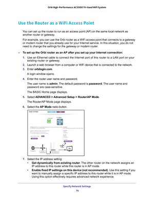 Page 76Specify Network Settings 76
Orbi High-Performance
 AC3000 Tri-band WiFi System 
Use the Router as a WiFi Access Point
You can set up the router to run as an access point (AP) on the same lo\
cal network as 
another router or gateway. 
For example, you can use the Orbi router as a WiFi access point that con\
nects to a gateway 
or modem router that you already use for your Internet service. In this \
situation, you do not 
need to change the settings for the gateway or modem router

. 
To set up the Orbi...