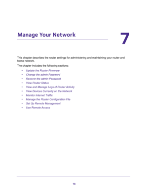 Page 7878
7
7.   Manage Your Network
This chapter describes the router settings for administering and maintaining your router and 
home network. 
The chapter includes the following sections:
•Update the Router Firmware 
•Change the admin Password 
•Recover the admin Password 
•View Router Status 
•View and Manage Logs of Router Activity 
•View Devices Currently on the Network 
•Monitor Internet Traffic 
•Manage the Router Configuration File 
•Set Up Remote Management 
•Use Remote Access  