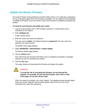 Page 79Manage Your Network 
79  Orbi High-Performance AC3000 Tri-band WiFi System
Update the Router Firmware
The router firmware (routing software) is stored in flash memory. You might see a message at 
the top of the genie pages when new firmware is available. You can respond to that message 
to update the firmware, or you can check to see if new firmware is available and update your 
product. 
To check for new firmware and update your router:
1. Launch a web browser from a WiFi-enabled computer or mobile...