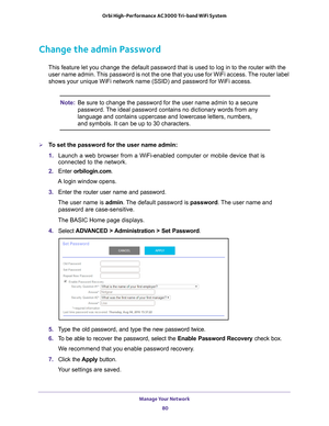 Page 80Manage Your Network 80
Orbi High-Performance
 AC3000 Tri-band WiFi System 
Change the admin Password
This feature let you change the default password that is used to log in \
to the router with the 
user name admin. This password is not the one that you use for WiFi access. The router label 
shows your unique WiFi network name (SSID) and password for WiFi acces\
s.
Note: Be sure to change the password for the user name admin to a secure 
password. The ideal password contains no dictionary words from any...