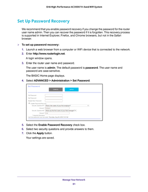 Page 81Manage Your Network 81
 Orbi High-Performance
 AC3000 Tri-band WiFi System
Set Up Password Recovery
We recommend that you enable password recovery if you change the password\
 for the router 
user name admin. Then you can recover the password if it is forgotten. This recovery process 
is supported in Internet Explorer, Firefox, and Chrome browsers, but not in the Safari 
browser.
To set up password recovery:
1. Launch a web browser from a computer or WiFi device that is connected to\
 the network.
2....