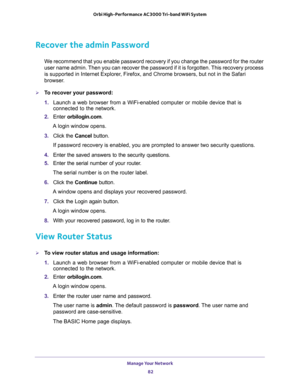 Page 82Manage Your Network 
82 Orbi High-Performance AC3000 Tri-band WiFi System 
Recover the admin Password
We recommend that you enable password recovery if you change the password for the router 
user name admin. Then you can recover the password if it is forgotten. This recovery process 
is supported in Internet Explorer, Firefox, and Chrome browsers, but not in the Safari 
browser.
To recover your password:
1. Launch a web browser from a WiFi-enabled computer or mobile device that is 
connected to the...