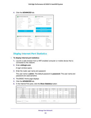 Page 83Manage Your Network 83
 Orbi High-Performance
 AC3000 Tri-band WiFi System
4. Click the  ADVANCED  tab. 
Display Internet Port Statistics
To display Internet port statistics:
1. Launch a web browser from a WiFi-enabled computer or mobile device that \
is 
connected to the network.
2.  Enter  orbilogin.com.
A login window opens.
3.  Enter the router user name and password.
The user name is  admin. 
 The default password is password. The user name and 
password are case-sensitive.
4.  The BASIC Home page...