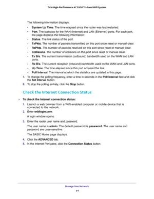 Page 84Manage Your Network 
84 Orbi High-Performance AC3000 Tri-band WiFi System 
The following information displays:
•System Up Time. The time elapsed since the router was last restarted.
•Port. The statistics for the WAN (Internet) and LAN (Ethernet) ports. For each port, 
the page displays the following information:
-Status. The link status of the port.
-TxPkts. The number of packets transmitted on this port since reset or manual clear.
-RxPkts. The number of packets received on this port since reset or...