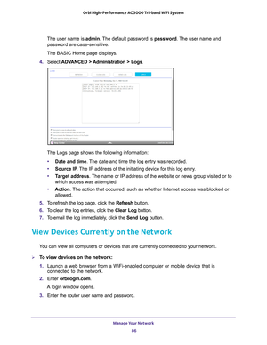 Page 86Manage Your Network 86
Orbi High-Performance
 AC3000 Tri-band WiFi System 
The user name is admin. The default password is password . The user name and 
password are case-sensitive.
The BASIC Home page displays.
4.  Select  ADV
 ANCED > Administration > Logs.
The Logs page shows the following information:
• Date and time. 
 The date and time the log entry was recorded.
• Source IP . 
 The IP address of the initiating device for this log entry.
• T
arget address . The name or IP address of the website or...