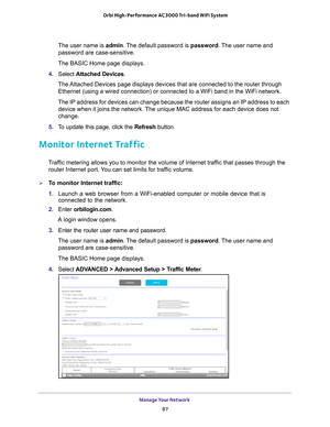 Page 87Manage Your Network 87
 Orbi High-Performance
 AC3000 Tri-band WiFi System
The user name is admin. The default password is password. The user name and 
password are case-sensitive.
The BASIC Home page displays.
4.  S
elect  Attached Devices.
The Attached Devices page displays devices that are connected to the router \
through  Ethernet (using a wired connection) or connected to a WiFi band in the\
 WiFi network.
The IP address for devices can change because the router assigns an IP a\
ddress to each...