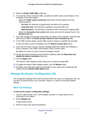 Page 88Manage Your Network 
88 Orbi High-Performance AC3000 Tri-band WiFi System 
5. Select the Enable Traffic Meter check box.
6. To control the volume of Internet traffic, use either the traffic volume control feature or the 
connection time control feature:
•Select the Traffic volume control by radio button and then select one of the 
following options:
-No Limit. No restriction is applied when the traffic limit is reached.
-Download only. The restriction is applied to incoming traffic only.
-Both...