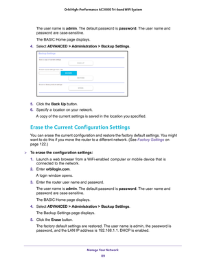 Page 89Manage Your Network 89
 Orbi High-Performance
 AC3000 Tri-band WiFi System
The user name is admin. The default password is password. The user name and 
password are case-sensitive.
The BASIC Home page displays.
4.  Select  ADV
 ANCED > Administration >  Backup Settings .
5. Click the  Back Up button.
6.  Specify a
  location on your network.
A copy of the current settings is saved in the location you specified.
Erase the Current Configuration Settings
You can erase the current configuration and restore...