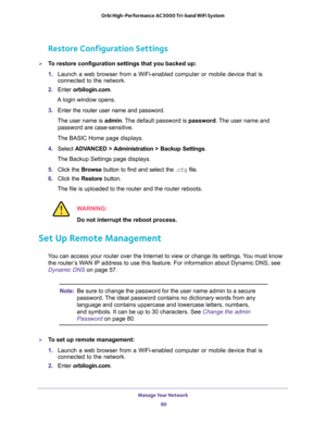 Page 90Manage Your Network 
90 Orbi High-Performance AC3000 Tri-band WiFi System 
Restore Configuration Settings
To restore configuration settings that you backed up:
1. Launch a web browser from a WiFi-enabled computer or mobile device that is 
connected to the network.
2. Enter orbilogin.com.
A login window opens.
3. Enter the router user name and password.
The user name is admin. The default password is password. The user name and 
password are case-sensitive.
The BASIC Home page displays.
4. Select...