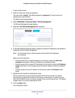 Page 91Manage Your Network 91
 Orbi High-Performance
 AC3000 Tri-band WiFi System
A login window opens.
3.  Enter the router user name and password.
The user name is  admin. 
 The default password is password. The user name and 
password are case-sensitive.
The BASIC Home page displays.
4.  Select  ADV
 ANCED > Advanced Setup > Remote Management . 
The Remote Management page displays.
5.  Select the T
 urn Remote Management On  check box.
6. In the Allow Remote Access By section, specify the external IP...