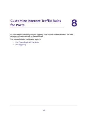 Page 9393
8
8.   Customize Internet Traffic Rules 
for Ports
You can use port forwarding and port triggering to set up rules for Internet traffic. You need 
networking knowledge to set up these features.
This chapter includes the following sections:
•Port Forwarding to a Local Server 
•Port Triggering  