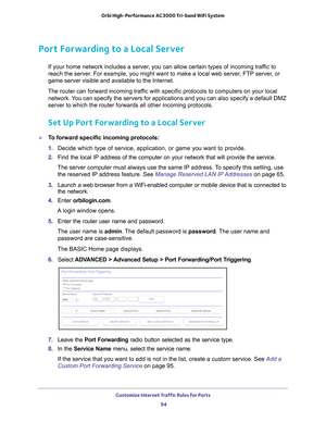 Page 94Customize Internet Traffic Rules for Ports 94
Orbi High-Performance
 AC3000 Tri-band WiFi System 
Port Forwarding to a Local Server
If your home network includes a server, you can allow certain types of incoming traffic to 
reach the server. For example, you might want to make a local web server, FTP server, or 
game server visible and available to the Internet.
The router can forward incoming traffic with specific protocols to computers on your local  network. 
 You can specify the servers for...