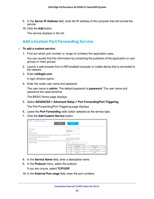 Page 95Customize Internet Traffic Rules for Ports 95
 Orbi High-Performance
 AC3000 Tri-band WiFi System
9. In the Server IP Address field, enter the IP address of the computer that will provide the 
service. 
10.  Click the  Add button.
The service displays in the list.
Add a Custom Port Forwarding Service
To add a custom service:
1.  Find out which port number or range of numbers the application uses.
You can usually find this information by contacting the publisher of the \
application or user  groups or...