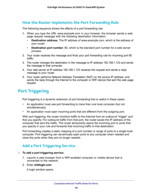 Page 98Customize Internet Traffic Rules for Ports 
98 Orbi High-Performance AC3000 Tri-band WiFi System 
How the Router Implements the Port Forwarding Rule
The following sequence shows the effects of a port forwarding rule:
1. When you type the URL www.example.com in your browser, the browser sends a web 
page request message with the following destination information: 
•Destination address. The IP address of www.example.com, which is the address of 
your router.
•Destination port number. 80, which is the...