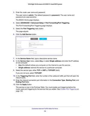 Page 99Customize Internet Traffic Rules for Ports 99
 Orbi High-Performance
 AC3000 Tri-band WiFi System
3. Enter the router user name and password.
The user name is  admin. 
 The default password is password. The user name and 
password are case-sensitive.
The BASIC Home page displays.
4.  Select  ADV
 ANCED > Advanced Setup > Port Forwarding/Port Triggering. 
The Port Forwarding/Port Triggering page displays.
5.  Select the Port T
 riggering radio button.
The page adjusts.
6.  Click the  Add Service button....