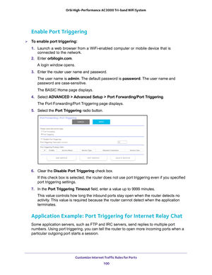 Page 100Customize Internet Traffic Rules for Ports 100
Orbi High-Performance
 AC3000 Tri-band WiFi System 
Enable Port Triggering
To enable port triggering: 
1. Launch a web browser from a WiFi-enabled computer or mobile device that \
is 
connected to the network.
2.  Enter  orbilogin.com.
A login window opens.
3.  Enter the router user name and password.
The user name is  admin. 
 The default password is password . The user name and 
password are case-sensitive.
The BASIC Home page displays.
4.  Select  ADV...