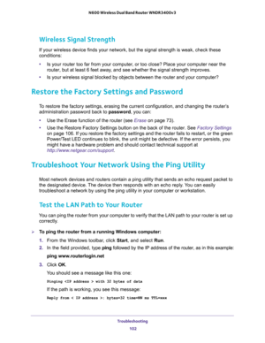 Page 102Troubleshooting 
102 N600 Wireless Dual Band Router WNDR3400v3 
Wireless Signal Strength
If your wireless device finds your network, but the signal strength is weak, check these 
conditions:
•Is your router too far from your computer, or too close? Place your computer near the 
router, but at least 6 feet away, and see whether the signal strength improves.
•Is your wireless signal blocked by objects between the router and your computer?
Restore the Factory Settings and Password
To restore the factory...