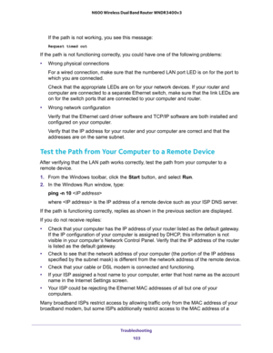 Page 103Troubleshooting 
103  N600 Wireless Dual Band Router WNDR3400v3
If the path is not working, you see this message:
Request timed out
If the path is not functioning correctly, you could have one of the following problems:
•Wrong physical connections
For a wired connection, make sure that the numbered LAN port LED is on for the port to 
which you are connected.
Check that the appropriate LEDs are on for your network devices. If your router and 
computer are connected to a separate Ethernet switch, make sure...