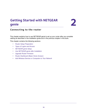 Page 1616
2
2.   Getting Started with NETGEAR 
genie
Connecting to the router
This chapter explains how to use NETGEAR genie to set up your router after you complete 
cabling as described in the installation guide and in the previous chapter in this book.
This chapter contains the following sections:
•Router Setup Preparation 
•Types of Logins and Access 
•NETGEAR genie Setup 
•Use NETGEAR genie after Installation 
•Upgrade Router Firmware 
•Router Dashboard (Basic Home Screen) 
•Add Wireless Devices or...