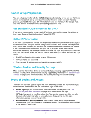 Page 17Getting Started with NETGEAR genie 
17  N600 Wireless Dual Band Router WNDR3400v3
Router Setup Preparation
You can set up your router with the NETGEAR genie automatically, or you can use the Genie 
menus and screens to set up your router manually. However, before you start the setup 
process, you need to have your ISP information on hand and make sure the laptops, PCs, 
and other devices in the network have the settings described here.
Use Standard TCP/IP Properties for DHCP
If you set up your computer...