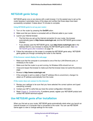 Page 18Getting Started with NETGEAR genie 
18 N600 Wireless Dual Band Router WNDR3400v3 
NETGEAR genie Setup
NETGEAR genie runs on any device with a web browser. It is the easiest way to set up the 
router because it automates many of the steps and verifies that those steps have been 
successfully completed. It takes about 15
 minutes to complete. 
Using NETGEAR genie to set up your router:
1. Turn on the router by pressing the On/Off button. 
2. Make sure that your device is connected with an Ethernet cable to...