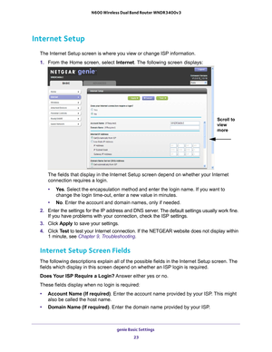 Page 23genie Basic Settings 23
 N600 Wireless Dual Band Router WNDR3400v3
Internet Setup
The Internet Setup screen is where you view or change ISP information. 
1.  From the Home screen, select Internet. The 
 following screen displays:
Scroll to 
view 
more 
The fields that display in the Internet Setup screen depend on whether y\
our Internet 
connection requires a login.
• Ye
s . Select the encapsulation method and enter the login name. If you want \
to 
change the login time-out, enter a new value in...