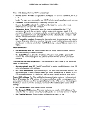 Page 24genie Basic Settings 
24 N600 Wireless Dual Band Router WNDR3400v3 
These fields display when your ISP requires a login:
•Internet Service Provider Encapsulation. ISP types. The choices are PPPoE, PPTP, or 
L2TP.
•Login. The login name provided by your ISP. The login name is usually an email address.
•Password. The password that you use to log in to your ISP.
•Service Name (If Required). If your ISP provided a service name, enter it here. 
Otherwise, you can leave this field blank.
•Connection Mode. This...
