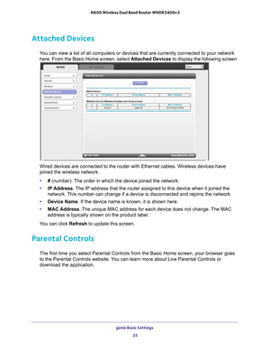 Page 25genie Basic Settings 25
 N600 Wireless Dual Band Router WNDR3400v3
Attached Devices
You can view a list of all computers or devices that are currently connec\
ted to your network 
here. From the Basic Home screen, select Attached Devices to display the following screen:
Wired devices are connected to the router with Ethernet cables. Wireless\
 devices have 
joined the wireless network. 
• # (number). 
 The order in which the device joined the network.
• IP Address. 
 The IP address that the router...