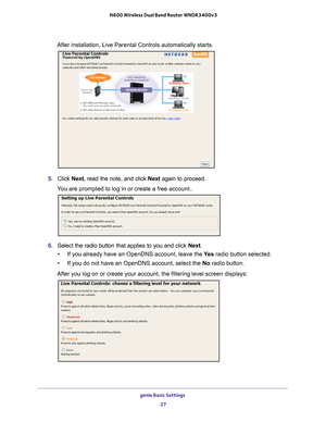 Page 27genie Basic Settings 27
 N600 Wireless Dual Band Router WNDR3400v3
After installation, Live Parental Controls automatically starts.
5. 
Click  Next, read the note, and click Next  again to proceed.
You are prompted to log in or create a free account..
6.  Select the radio button that applies to you and click  Next.
• If you already have an OpenDNS account, leave the  Ye
 s radio button selected. 
• If you do not have an OpenDNS account, select the No  radio button. 
After you log on or create your...