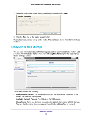 Page 28genie Basic Settings 28
N600 Wireless Dual Band Router WNDR3400v3 
7. 
Select the radio button for the filtering level that you want and click \
 Next.
8. Click the  Take me to the status screen button.
Parental controls are now set up for the router. The dashboard shows Parental Controls as 
enabled.
ReadySHARE USB Storage
You can view information about a USB storage device that is connected to \
the router’s USB  port here. From the Basic Home screen, select ReadySHARE to display the USB Storage...