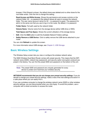 Page 29genie Basic Settings 
29  N600 Wireless Dual Band Router WNDR3400v3
browser. If Not Shared is shown, the default share was deleted and no other share for the 
root folder exists. Click the link to change this setting.
Read Access and Write Access. Shows the permissions and access controls on the 
network folder: All – no password (the default) allows all users to access the network 
folder. The user name (account name) for All – no password is guest. The password for 
admin is the same one that you use...