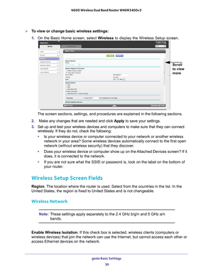 Page 30genie Basic Settings 30
N600 Wireless Dual Band Router WNDR3400v3 
To view or change basic wireless settings:
1. 
On the Basic Home screen, select  W
 ireless to display the Wireless Setup screen.
Scroll 
to view 
more 
 
The screen sections, settings, and procedures are explained in the follo\
wing sections.
2.   Make any changes that are needed and click  Apply to save your settings.
3.  Set up and test your wireless devices and computers to make sure that th\
ey can connect 
wirelessly

. If they do...