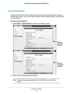 Page 32genie Basic Settings 32
N600 Wireless Dual Band Router WNDR3400v3 
Guest Networks
Adding a guest network allows visitors at your home to use the Internet \
without using your 
wireless security key. You can add a guest network to each wireless network: 2.4 GHz b/g/n 
and 5.0 GHz a/n. 
To set up a guest network:
1.  Select  Basic >  Guest Network to display the following screen:
Scroll to 
view more 
settings
 
Scroll to 
view more 
settings
2. Select any of the following wireless settings:
Note: These...