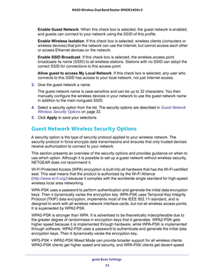 Page 33genie Basic Settings 
33  N600 Wireless Dual Band Router WNDR3400v3
Enable Guest Network. When this check box is selected, the guest network is enabled, 
and guests can connect to your network using the SSID of this profile.
Enable Wireless Isolation. If this check box is selected, wireless clients (computers or 
wireless devices) that join the network can use the Internet, but cannot access each other 
or access Ethernet devices on the network.
Enable SSID Broadcast. If this check box is selected, the...