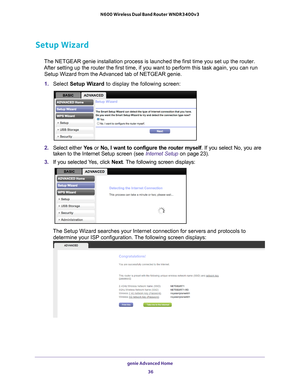 Page 36genie Advanced Home 36
N600 Wireless Dual Band Router WNDR3400v3 
Setup Wizard
The NETGEAR genie installation process is launched the first time you se\
t up the router. 
After setting up the router the first time, if you want to perform this \
task again, you can run  Setup Wizard from the Advanced tab of NETGEAR genie.
1.  Select  Setup W
 izard to display the following screen: 
2. Select either  Ye s or No, I want to configure the router myself . If you select No, you are 
taken to the Internet Setup...