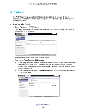 Page 37genie Advanced Home 37
 N600 Wireless Dual Band Router WNDR3400v3
WPS Wizard
The WPS Wizard helps you add a WPS-capable client device (a wireless de\
vice or 
computer) to your network. On the client device, you need to either pre\
ss its WPS button or 
locate its WPS PIN.
To use the WPS Wizard:
1.  Select  Advanced > WPS W
 izard.
2.  Click  Next. 
 The following screen lets you select the method for adding the WPS clien\
t (a 
wireless device or computer).
 
You can use either the push button or PIN...