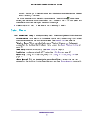 Page 38genie Advanced Home 38
N600 Wireless Dual Band Router WNDR3400v3 
Within 2 minutes, go to the client device and use its WPS software to jo\
in the network 
without entering a password.
The router attempts to add the WPS-capable device. The WPS LED 
 on the router 
blinks green. When the router establishes a WPS connection, the LED is s\
olid green, and 
the router WPS screen displays a confirmation message. 
4.  Repeat Step 2 and Step 3 to add another WPS client to your network.
Setup Menu
Select...