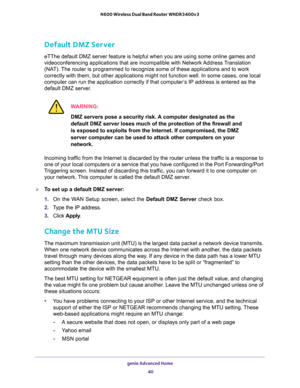 Page 40genie Advanced Home 
40 N600 Wireless Dual Band Router WNDR3400v3 
Default DMZ Server
eTThe default DMZ server feature is helpful when you are using some online games and 
videoconferencing applications that are incompatible with Network Address Translation 
(NAT). The router is programmed to recognize some of these applications and to work 
correctly with them, but other applications might not function well. In some cases, one local 
computer can run the application correctly if that computer’s IP...