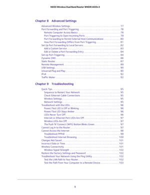 Page 5 
5  N600 Wireless Dual Band Router WNDR3400v3
Chapter 8 Advanced Settings
Advanced Wireless Settings . . . . . . . . . . . . . . . . . . . . . . . . . . . . . . . . . . . . . . . . . . .  77
Port Forwarding and Port Triggering  . . . . . . . . . . . . . . . . . . . . . . . . . . . . . . . . . . .  78
Remote Computer Access Basics  . . . . . . . . . . . . . . . . . . . . . . . . . . . . . . . . . . . .  78
Port Triggering to Open Incoming Ports . . . . . . . . . . . . . . . . . . . . . . . . . . . . . ....