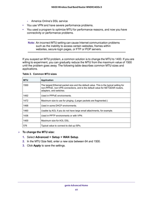 Page 41genie Advanced Home 41
 N600 Wireless Dual Band Router WNDR3400v3
-
America Online’s DSL service
• Y
ou use VPN and have severe performance problems.
•Y
ou used a program to optimize MTU for performance reasons, and now you h\
ave 
connectivity or performance problems.
Note: An incorrect MTU setting can cause Internet communication problems 
such as the inability to access certain websites, frames within 
websites, secure login pages, or FTP or POP servers.
If you suspect an MTU problem, a common...