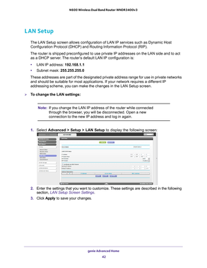 Page 42genie Advanced Home 42
N600 Wireless Dual Band Router WNDR3400v3 
LAN Setup
The LAN Setup screen allows configuration of LAN IP services such as Dyn\
amic Host 
Configuration Protocol (DHCP) and Routing Information Protocol (RIP)\
.
The router is shipped preconfigured to use private IP addresses on the L\
AN side and to act  as a DHCP server
 . The router’s default LAN IP configuration is:
• LAN IP address: 192.168.1.1
• Subnet mask: 255.255.255.0
These addresses are part of the designated private...