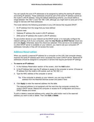 Page 44genie Advanced Home 
44 N600 Wireless Dual Band Router WNDR3400v3 
You can specify the pool of IP addresses to be assigned by setting the starting IP address 
and ending IP address. These addresses should be part of the same IP address subnet as 
the router’s LAN IP address. Using the default addressing scheme, you should define a 
range between 192.168.1.2 and 192.168.1.254, although you might want to save part of the 
range for devices with fixed addresses.
The router delivers the following parameters...