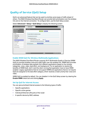 Page 45genie Advanced Home 45
 N600 Wireless Dual Band Router WNDR3400v3
Quality of Service (QoS) Setup
QoS is an advanced feature that can be used to prioritize some types of \
traffic ahead of 
others. The N600 Wireless Dual Band Router can provide QoS prioritization over the wireless 
link and on the Internet connection. To configure QoS, use the QoS Setup screen. 
Select 
Advanced > Setup > QoS Setup to display the following screen: 
Enable WMM QoS for Wireless Multimedia Applications
The N600 Wireless Dual...