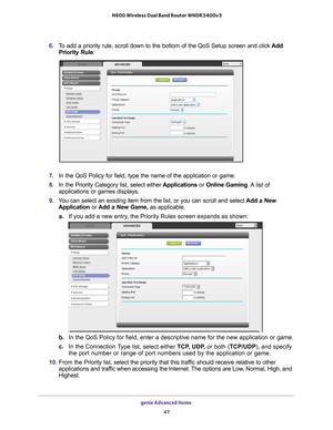 Page 47genie Advanced Home 47
 N600 Wireless Dual Band Router WNDR3400v3
6. 
To add a priority rule, scroll down to the bottom of the QoS Setup screen\
 and click  Add 
Priority Rule:
7.  In the QoS Policy for field, type the name of the application or game.
8.  In the Priority Category list, select either  Applications or Online Gaming. A 
 list  of 
applications or games displays.
9.  Y
ou can select an existing item from the list, or you can scroll and sele\
ct  Add a New 
Application or  Add a New Game, as...