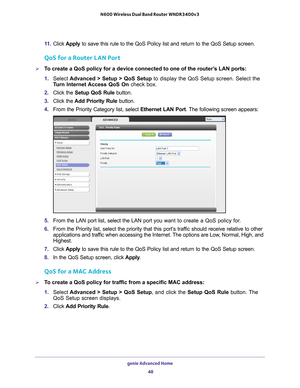 Page 48genie Advanced Home 48
N600 Wireless Dual Band Router WNDR3400v3 
11. 
Click  Apply  to save this rule to the QoS Policy list and return to the QoS Setup sc\
reen.
QoS for a Router LAN Port
To create a QoS policy for a device connected to one of the router’s LAN ports:
1. Select  Advanced > Setup > QoS Setup  to display the QoS Setup screen. Select the 
T
 urn Internet Access QoS On check box.
2.  Click the  Setup QoS Rule  button.
3.  Click the  Add Priority Rule button.
4.  From the Priority Category...