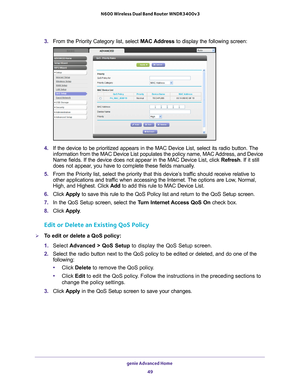 Page 49genie Advanced Home 49
 N600 Wireless Dual Band Router WNDR3400v3
3. 
From the Priority Category list, select  MAC Address to display the following screen:
4. If the device to be prioritized appears in the MAC Device List, select i\
ts radio button. The 
information from the MAC Device List populates the policy name, MAC Address, and Device 
Name fields. If the device does not appear in the MAC Device List, click\
  Refresh. If it still 
does not appear, you have to complete these fields manually. 
5....