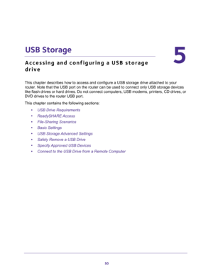 Page 5050
5
5.   USB Storage
Accessing and configuring a USB storage 
drive
This chapter describes how to access and configure a USB storage drive attached to your 
router. Note that the USB port on the router can be used to connect only USB storage devices 
like flash drives or hard drives. Do not connect computers, USB modems, printers, CD drives, or 
DVD drives to the router USB port.
This chapter contains the following sections:
•USB Drive Requirements 
•ReadySHARE Access 
•File-Sharing Scenarios  
•Basic...