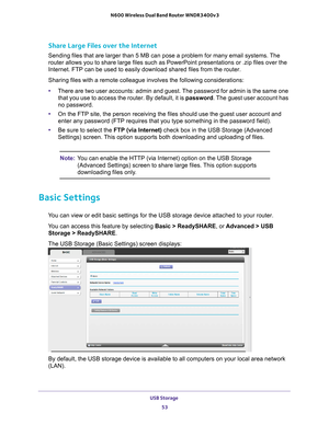 Page 53USB Storage 53
 N600 Wireless Dual Band Router WNDR3400v3
Share Large Files over the Internet
Sending files that are larger than 5 MB can pose a problem for many emai\
l systems. The 
router allows you to share large files such as PowerPoint presentations \
or .zip files over the 
Internet. FTP can be used to easily download shared files from the route\
r.
Sharing files with a remote colleague involves the following considerati\
ons:
•
There are two user accounts: admin and guest. 
 The password for...