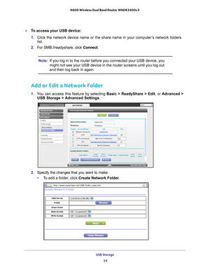 Page 54USB Storage 54
N600 Wireless Dual Band Router WNDR3400v3 
To access your USB device:
1. 
Click the network device name or the share name in your computer
 ’s network folders 
list.
2.  For SMB://readyshare, click Connect. 
Note: If you log in to the router before you connected your USB device, you 
might not see your USB device in the router screens until you log out 
and then log back in again.
Add or Edit a Network Folder
1. You can access this feature by selecting  Basic > ReadyShare > Edit, or...